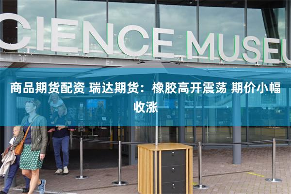 商品期货配资 瑞达期货：橡胶高开震荡 期价小幅收涨