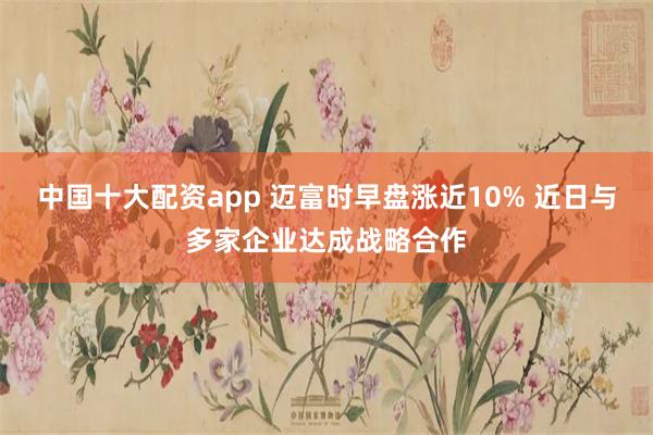 中国十大配资app 迈富时早盘涨近10% 近日与多家企业达成战略合作
