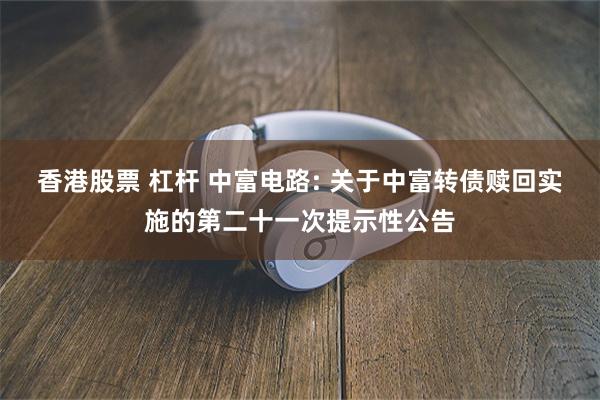 香港股票 杠杆 中富电路: 关于中富转债赎回实施的第二十一次提示性公告