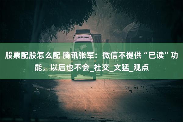 股票配股怎么配 腾讯张军：微信不提供“已读”功能，以后也不会_社交_文猛_观点