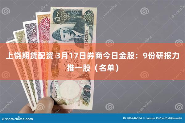 上饶期货配资 3月17日券商今日金股：9份研报力推一股（名单）