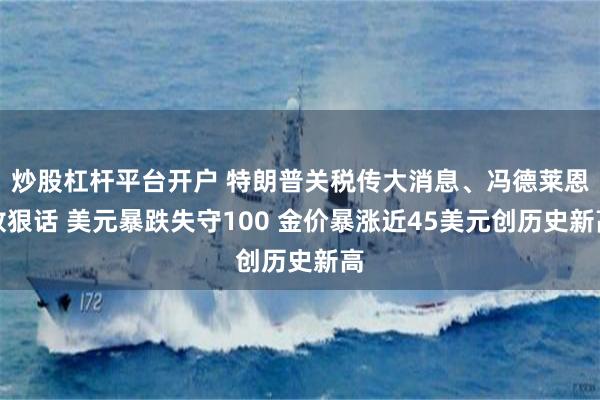 炒股杠杆平台开户 特朗普关税传大消息、冯德莱恩放狠话 美元暴跌失守100 金价暴涨近45美元创历史新高