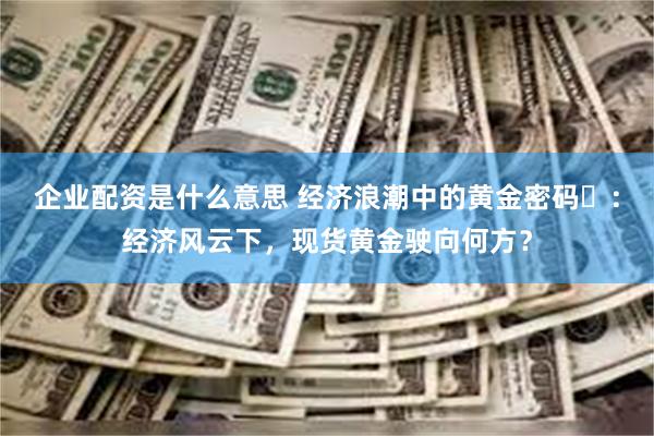企业配资是什么意思 经济浪潮中的黄金密码​：经济风云下，现货黄金驶向何方？