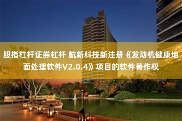 股指杠杆证券杠杆 航新科技新注册《发动机健康地面处理软件V2.0.4》项目的软件著作权
