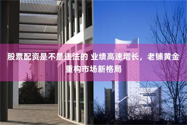 股票配资是不是违法的 业绩高速增长，老铺黄金重构市场新格局
