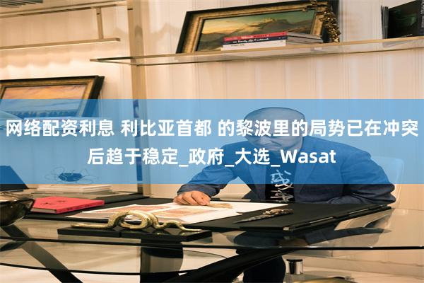 网络配资利息 利比亚首都 的黎波里的局势已在冲突后趋于稳定_政府_大选_Wasat