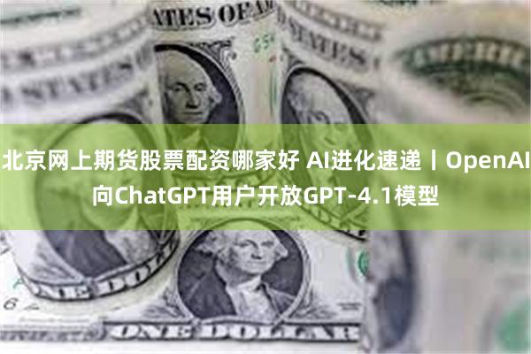 北京网上期货股票配资哪家好 AI进化速递丨OpenAI向ChatGPT用户开放GPT-4.1模型