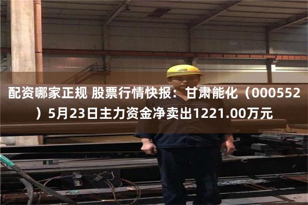 配资哪家正规 股票行情快报：甘肃能化（000552）5月23日主力资金净卖出1221.00万元