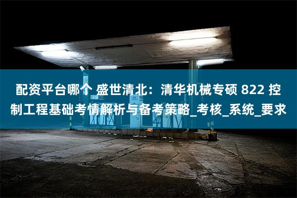 配资平台哪个 盛世清北：清华机械专硕 822 控制工程基础考情解析与备考策略_考核_系统_要求