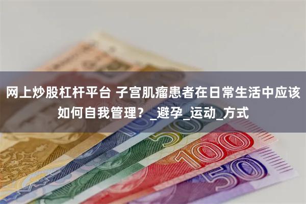 网上炒股杠杆平台 子宫肌瘤患者在日常生活中应该如何自我管理？_避孕_运动_方式