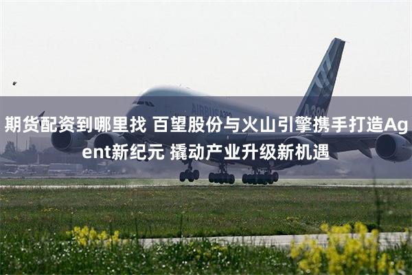 期货配资到哪里找 百望股份与火山引擎携手打造Agent新纪元 撬动产业升级新机遇