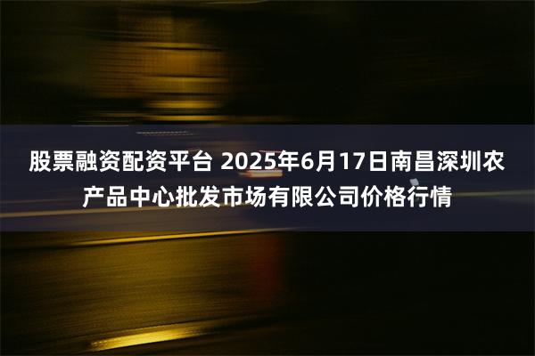 股票融资配资平台 2025年6月17日南昌深圳农产品中心批发市场有限公司价格行情