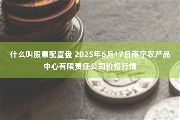 什么叫股票配置盘 2025年6月17日南宁农产品中心有限责任公司价格行情