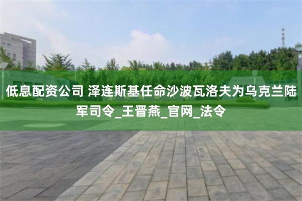 低息配资公司 泽连斯基任命沙波瓦洛夫为乌克兰陆军司令_王晋燕_官网_法令