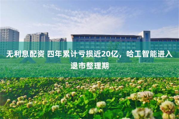 无利息配资 四年累计亏损近20亿，哈工智能进入退市整理期