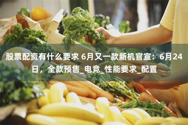 股票配资有什么要求 6月又一款新机官宣：6月24日，全款预售_电竞_性能要求_配置