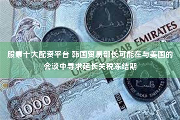 股票十大配资平台 韩国贸易部长可能在与美国的会谈中寻求延长关税冻结期