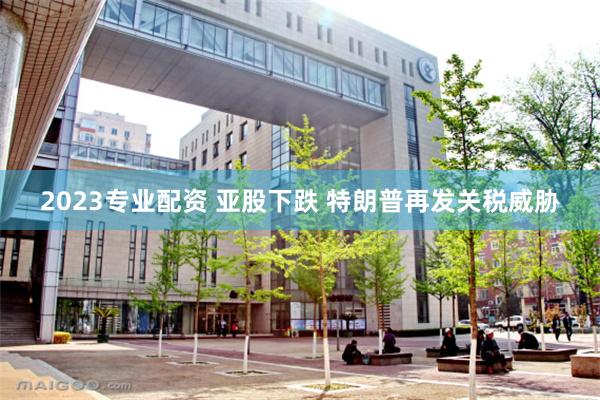 2023专业配资 亚股下跌 特朗普再发关税威胁
