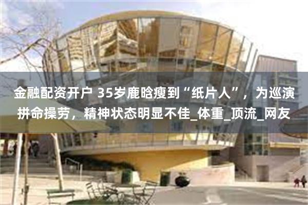 金融配资开户 35岁鹿晗瘦到“纸片人”，为巡演拼命操劳，精神状态明显不佳_体重_顶流_网友