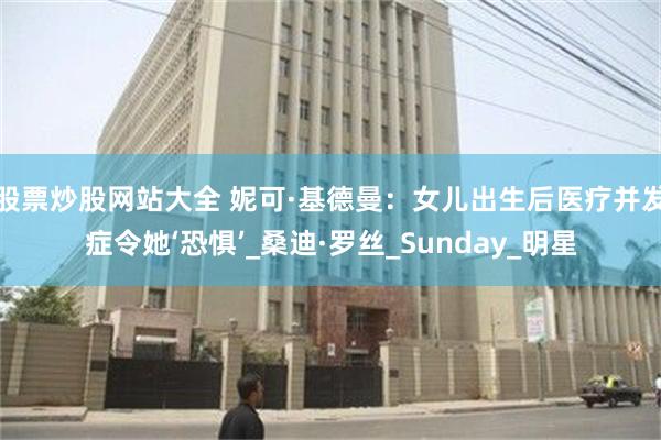 股票炒股网站大全 妮可·基德曼：女儿出生后医疗并发症令她‘恐惧’_桑迪·罗丝_Sunday_明星