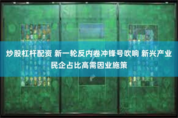 炒股杠杆配资 新一轮反内卷冲锋号吹响 新兴产业民企占比高需因业施策